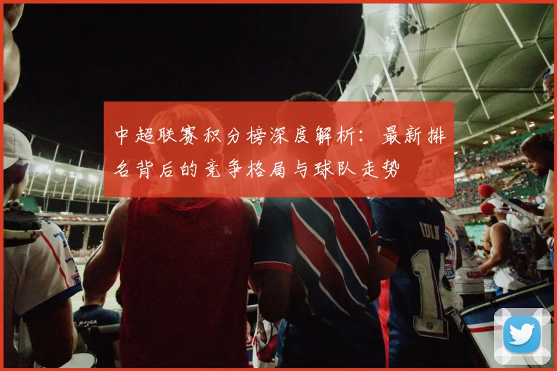 中超联赛积分榜深度解析：最新排名背后的竞争格局与球队走势