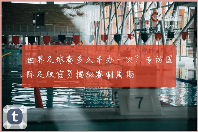 世界足球赛多久举办一次?专访国际足联官员揭秘赛制周期