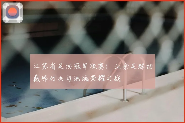 江苏省足协冠军联赛:业余足球的巅峰对决与地域荣耀之战